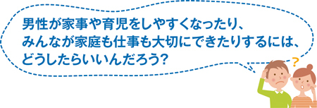 男性が家事や育児をしやすくなったり、みんなが家庭も仕事も大切にできたりするには、どうしたらいいんだろう？