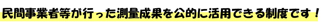 民間事業者等が行った測量成果を公的に活用できる制度です！