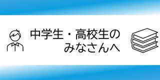 中学生高校生の、みなさんへ